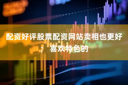 配资好评股票配资网站卖相也更好； 喜欢特色的