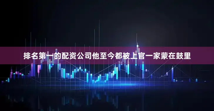 排名第一的配资公司他至今都被上官一家蒙在鼓里
