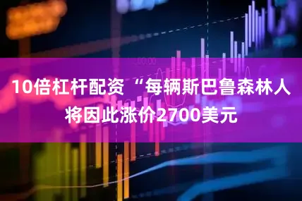 10倍杠杆配资 “每辆斯巴鲁森林人将因此涨价2700美元